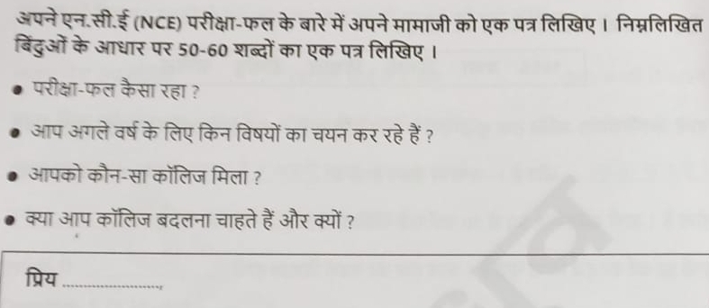 अपने एन.सी.ई (NCE) परीक्षा-फल के बारे में अपने मामाजी को एक पत्र लिखिए। निम्नलिखित 
बिंदुओं के आधार पर 50-60 शब्दों का एक पत्र लिखिए । 
परीक्षा-फल कैसा रहा ? 
आप अगले वर्ष के लिए किन विषयों का चयन कर रहे हैं ? 
आपको कौन-सा कॉलिज मिला ? 
क्या आप कालिज बदलना चाहते हैं और क्यों ? 
_ 
_ 
प्रिय_