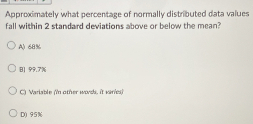 Approximately what percentage of normally distributed data values
fall within 2 standard deviations above or below the mean?
A) 68%
B) 99.7%
C) Variable (In other words, it varies)
D) 95%