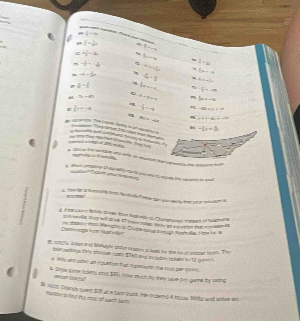  16/9 =100
puttion Creck your slution
 a^2/b) -b)^23+ b/4 a
9=-m
a 4 □ /6 =3h
 2/3 c-x
- 2/5 =- 8/45 
n -5· 2]=
1-d
-8= 2/3 z
- 3/2a = 1/2 
Lp=-6
t=- 3/2 i
 a/50 = 3/5 
7  2/3 o
7 - 4/5 =-45
∞ d-1=1
-2==□
6x=-m
g7 y=-3
- 7/3 x-8
-28=x+21
82 -8d=-54
r+(-15)=-12
gh wche. The S e taehy as c veecation in
-134y= 4/25 
Temesee. They dave 200 mles tom Werah 
an Masrlla and crfued cvng in Knarule. E
me time they reached Enpole, they hat
eed a trtal of 290 miles   
washelle to Knowvll.
a, Delfine the wanable and write an equattion the represenes the depance trom
t. What propenty of equaity could you ue to spiae the veciable in you
coion" Exgian your eng
?
a. How ir is Knowvle from Nethvie? How can you verfy that your solution is
d f the Lopes family ofves from Nastville to Chatanooga instead of Nashville
o trowile, they will crie 47 fewer miles. Whie an equation that represents
te tistance frm Merphs to Chatanooga througn Nashvllie. How far is
Cratenoage from Neshvlle?
al soets Jbllan and Makayla order seeson fickers for the local soccer team. The
toe raciage they choose costs $780 and includes tickets to 12 games.
s. Whe and sove an equation that represents the cost per game.
b. Srgle game fickerts cost $85. How much do they save per game by using
=son fales?
 wos Orando spent $1B at a taco truck. He ordered 4 tacos. Wite and solve an
eqation to find the cost of each daco.