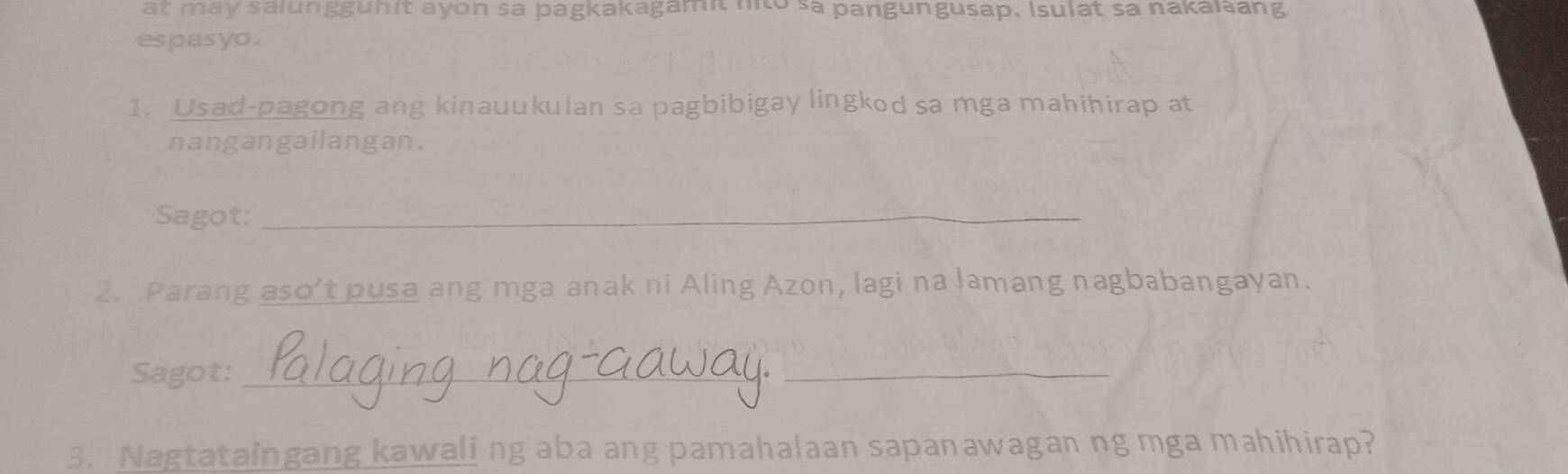 at may salungguhit ayon sa pagkakagamit nito sa pangungusap, Isulat sa nakalang 
espasyo . 
1. Usad-pagong ang kinauukulan sa pagbibigay lingkod sa mga mahihirap at 
nangangailangan. 
Sagot:_ 
2. Parang aso’t pusa ang mga anak ni Aling Azon, lagi na lamang nagbabangayan. 
Sagot:_ 
_ 
3. Nagtataingang kawaling aba ang pamahalaan sapanawagan ng mga mahihirap?