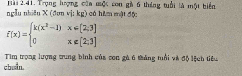 Trọng lượng của một con gà 6 tháng tuổi là một biển 
ngẫu nhiên X (đơn vị: kg) có hàm mật độ:
f(x)=beginarrayl k(x^2-1)x∈ [2;3] 0x∉ [2;3]endarray.
Tìm trọng lượng trung bình của con gà 6 tháng tuổi và độ lệch tiêu 
chuẩn.