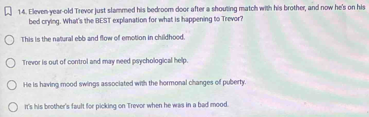 Eleven-year-old Trevor just slammed his bedroom door after a shouting match with his brother, and now he's on his
bed crying. What's the BEST explanation for what is happening to Trevor?
This is the natural ebb and flow of emotion in childhood.
Trevor is out of control and may need psychological help.
He is having mood swings associated with the hormonal changes of puberty.
It's his brother's fault for picking on Trevor when he was in a bad mood.