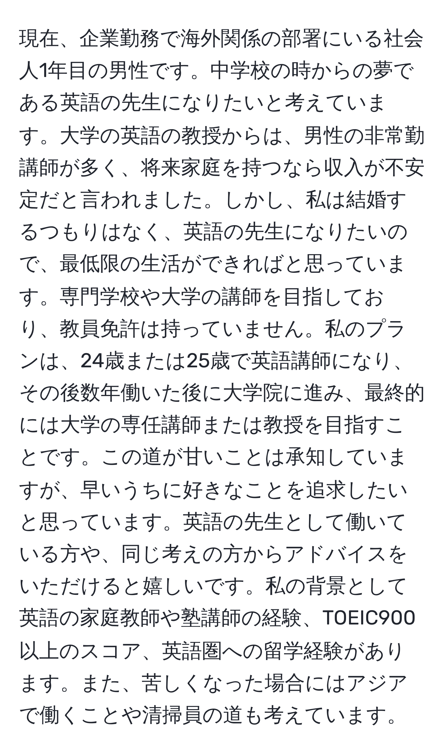 現在、企業勤務で海外関係の部署にいる社会人1年目の男性です。中学校の時からの夢である英語の先生になりたいと考えています。大学の英語の教授からは、男性の非常勤講師が多く、将来家庭を持つなら収入が不安定だと言われました。しかし、私は結婚するつもりはなく、英語の先生になりたいので、最低限の生活ができればと思っています。専門学校や大学の講師を目指しており、教員免許は持っていません。私のプランは、24歳または25歳で英語講師になり、その後数年働いた後に大学院に進み、最終的には大学の専任講師または教授を目指すことです。この道が甘いことは承知していますが、早いうちに好きなことを追求したいと思っています。英語の先生として働いている方や、同じ考えの方からアドバイスをいただけると嬉しいです。私の背景として英語の家庭教師や塾講師の経験、TOEIC900以上のスコア、英語圏への留学経験があります。また、苦しくなった場合にはアジアで働くことや清掃員の道も考えています。