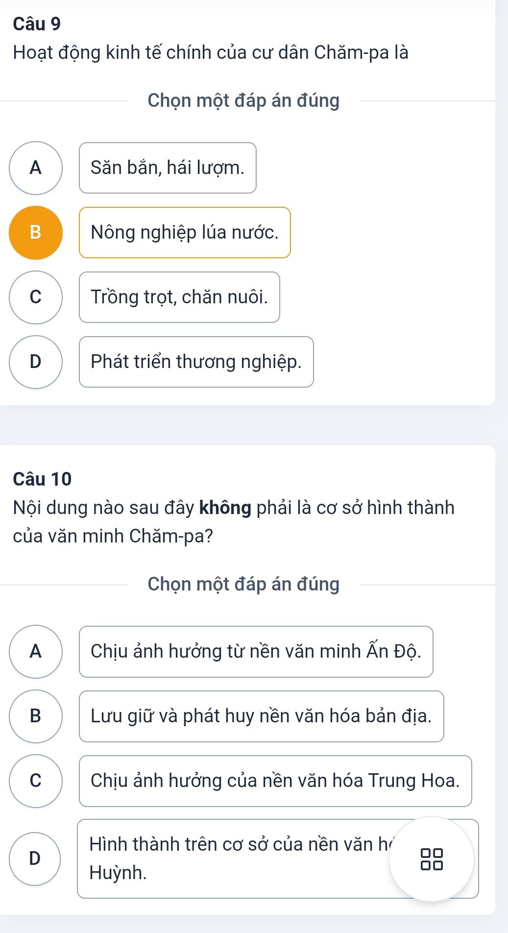 Hoạt động kinh tế chính của cư dân Chăm-pa là
Chọn một đáp án đúng
A Săn bắn, hái lượm.
B Nông nghiệp lúa nước.
C Trồng trọt, chăn nuôi.
D Phát triển thương nghiệp.
Câu 10
Nội dung nào sau đây không phải là cơ sở hình thành
của văn minh Chăm-pa?
Chọn một đáp án đúng
A Chịu ảnh hưởng từ nền văn minh Ấn Độ.
B Lưu giữ và phát huy nền văn hóa bản địa.
C Chịu ảnh hưởng của nền văn hóa Trung Hoa.
Hình thành trên cơ sở của nền văn hí
D
88
Huỳnh.