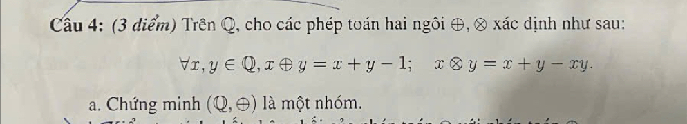 Trên Q, cho các phép toán hai ngôi ⊕, ⊗ xác định như sau:
forall x, y∈ Q, xoplus y=x+y-1; xotimes y=x+y-xy. 
a. Chứng minh (Q,oplus ) là một nhóm.