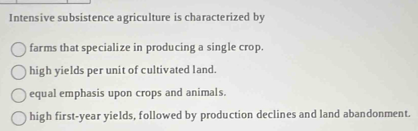 Intensive subsistence agriculture is characterized by
farms that specialize in producing a single crop.
high yields per unit of cultivated land.
equal emphasis upon crops and animals.
high first-year yields, followed by production declines and land abandonment.