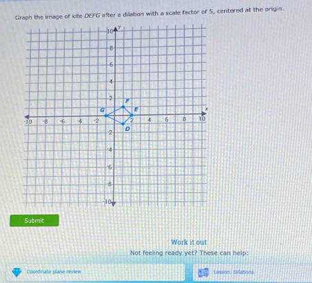 Graph the image of kite DEFG after a dilation with a scale factor of 5, centered at the origin. 
Submit 
Work it out 
Not feeling ready yet? These can help: 
Coordinate plane review Lesson: Delations