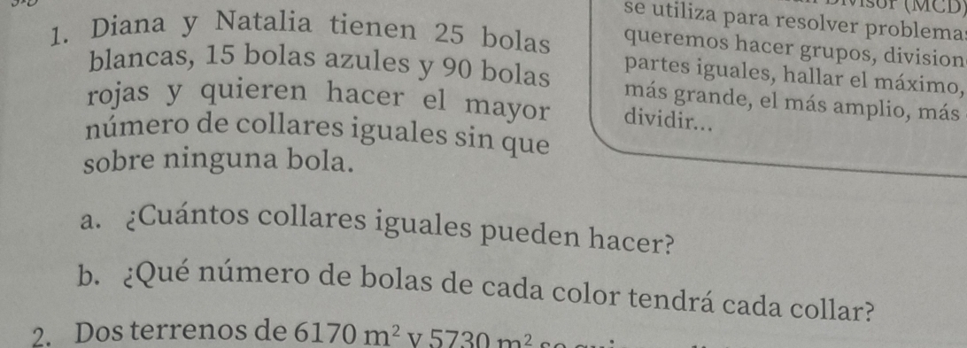 (MCD) 
se utiliza para resolver problema 
1. Diana y Natalia tienen 25 bolas queremos hacer grupos, division 
partes iguales, hallar el máximo, 
blancas, 15 bolas azules y 90 bolas más grande, el más amplio, más 
rojas y quieren hacer el mayor dividir.. 
número de collares iguales sin que 
sobre ninguna bola. 
a. ¿Cuántos collares iguales pueden hacer? 
b. ¿Qué número de bolas de cada color tendrá cada collar? 
2. Dos terrenos de 6170m^2v5730m^2