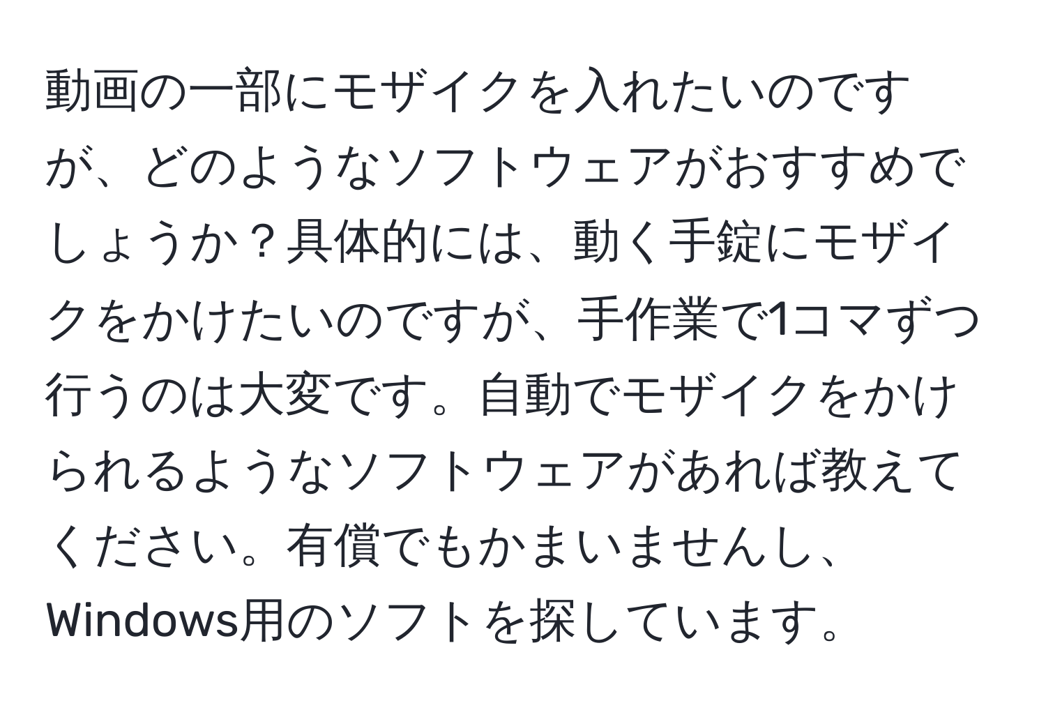 動画の一部にモザイクを入れたいのですが、どのようなソフトウェアがおすすめでしょうか？具体的には、動く手錠にモザイクをかけたいのですが、手作業で1コマずつ行うのは大変です。自動でモザイクをかけられるようなソフトウェアがあれば教えてください。有償でもかまいませんし、Windows用のソフトを探しています。