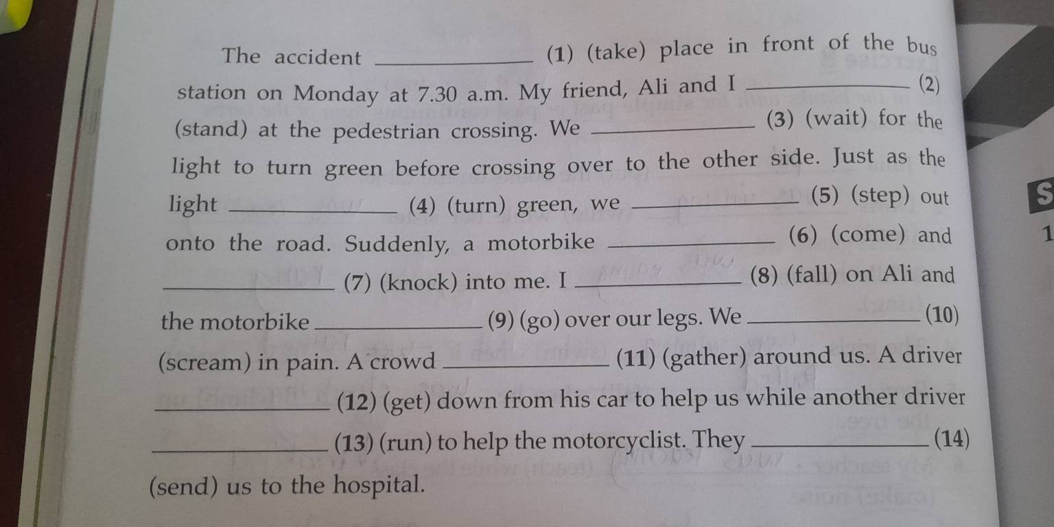 The accident _(1) (take) place in front of the bus 
station on Monday at 7.30 a.m. My friend, Ali and I_ 
(2) 
(stand) at the pedestrian crossing. We_ 
(3) (wait) for the 
light to turn green before crossing over to the other side. Just as the 
light _(4) (turn) green, we_ 
(5) (step) out 
S 
onto the road. Suddenly, a motorbike_ 
(6) (come) and 1 
_(7) (knock) into me. I _(8) (fall) on Ali and 
the motorbike_ (9) (go) over our legs. We_ 
(10) 
(scream) in pain. A crowd _(11) (gather) around us. A driver 
_(12) (get) down from his car to help us while another driver 
_(13) (run) to help the motorcyclist. They_ (14) 
(send) us to the hospital.