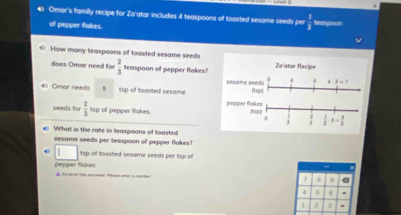 — Level G
4 Omar's family recipe for Za'atar includes 4 teaspoons of toasted sesame seeds per  1/3  teaspoon
of pepper flakes.
How many teaspoons of toasted sesame seeds
does Omar need for  2/3  teaspoon of pepper flakes?
Omar needs 8 tsp of toasted sesame
seeds for  2/3  tsp of pepper flakes. 
€ What is the rate in teaspoons of toasted
sesame seeds per teaspoon of pepper flakes?
tsp of toasted sesame seeds per tsp of
pepper flakes " x
An error has occurred Please enter a number 7 8 9
4 5 6
1 2 3
