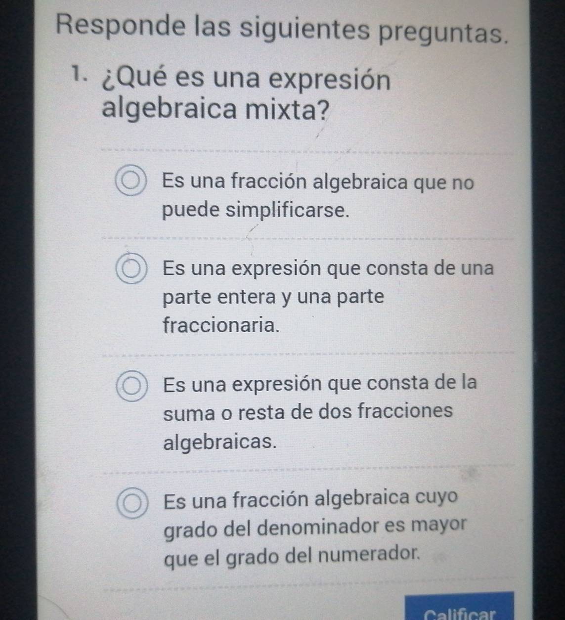 Responde las siguientes preguntas.
1. ¿Qué es una expresión
algebraica mixta?
Es una fracción algebraica que no
puede simplificarse.
Es una expresión que consta de una
parte entera y una parte
fraccionaria.
Es una expresión que consta de la
suma o resta de dos fracciones
algebraicas.
Es una fracción algebraica cuyo
grado del denominador es mayor
que el grado del numerador.
Calificar