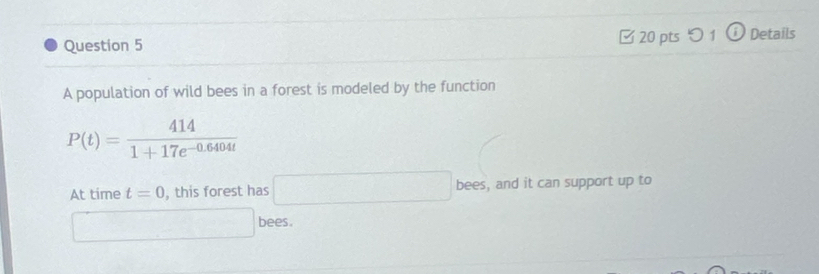 □20 pts つ 1 o Details 
A population of wild bees in a forest is modeled by the function
P(t)= 414/1+17e^(-0.6404t) 
At time t=0 , this forest has □ bees, and it can support up to 
□ bees.