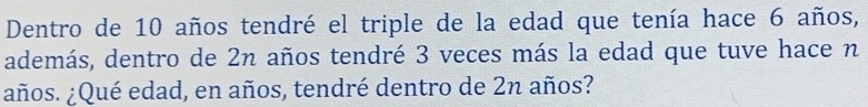 Dentro de 10 años tendré el triple de la edad que tenía hace 6 años, 
además, dentro de 2n años tendré 3 veces más la edad que tuve hace n 
¿años. ¿Qué edad, en años, tendré dentro de 2n años?