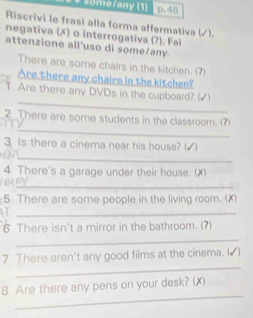 some/any (1) p.46 
Riscrivi le frasi alla forma affermativa (√), 
negativa (✗) o interrogativa (?). Fai 
attenzione all'uso di some/any. 
There are some chairs in the kitchen. (?) 
Are there any chairs in the kitchen? 
T Are there any DVDs in the cupboard? (√) 
_ 
_ 
2 There are some students in the classroom. (?) 
__ 
3 Is there a cinema near his house? (√ ) 
_ 
4 There's a garage under their house. (X) 
_ 
5 There are some people in the living room. (✗) 
_ 
6 There isn't a mirror in the bathroom. (?) 
_ 
_ 
7 There aren't any good films at the cinema. (▲) 
_ 
8 Are there any pens on your desk? (✗)