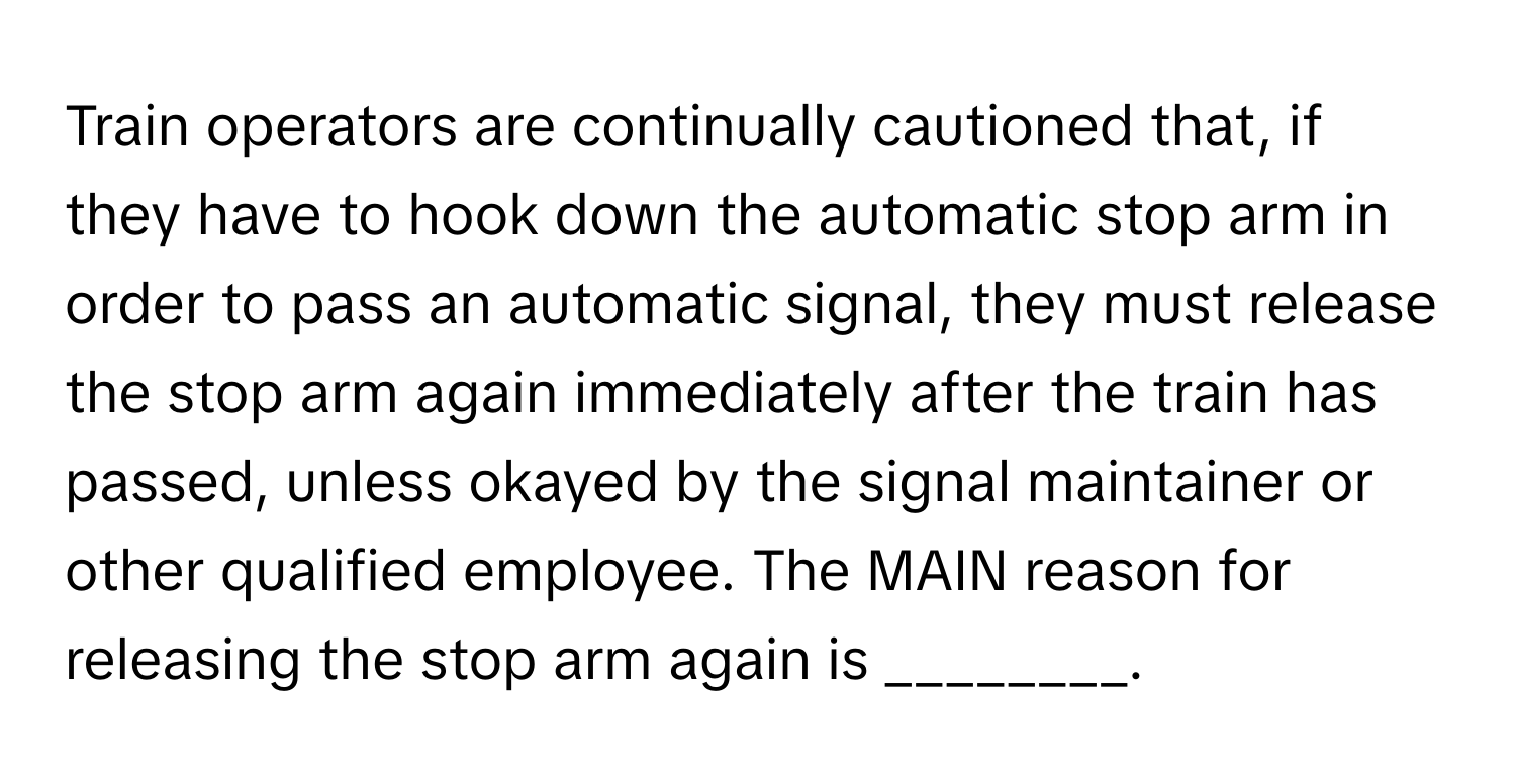 Train operators are continually cautioned that, if they have to hook down the automatic stop arm in order to pass an automatic signal, they must release the stop arm again immediately after the train has passed, unless okayed by the signal maintainer or other qualified employee. The MAIN reason for releasing the stop arm again is ________.