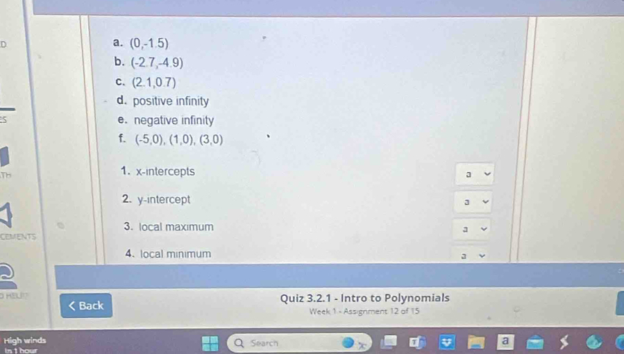 (0,-1.5)
b. (-2.7,-4.9)
c. (2.1,0.7)
d. positive infinity 
e. negative infinity 
f. (-5,0),(1,0), (3,0)
Th 
1. x-intercepts a 
2. y-intercept 
3 
3. local maxımum 
a 
CEMENTS 
4、 local minimum 3 
D HEL Quiz 3.2.1 - Intro to Polynomials 
Back Week 1 - Assignment 12 of 15 
High winds Search 
In t hour