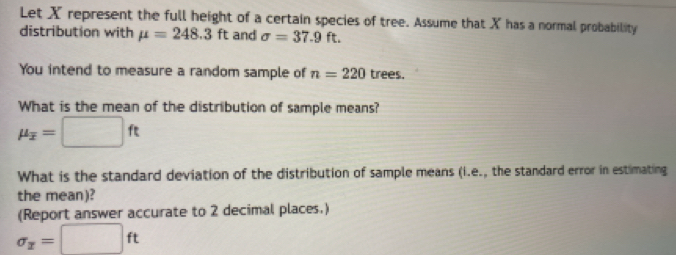 Let X represent the full height of a certain species of tree. Assume that X has a normal probability 
distribution with mu =248.3ft and sigma =37.9ft. 
You intend to measure a random sample of n=220 trees. 
What is the mean of the distribution of sample means?
mu _overline x=□ ft
What is the standard deviation of the distribution of sample means (i.e., the standard error in estimating 
the mean)? 
(Report answer accurate to 2 decimal places.)
sigma _x=□ ft