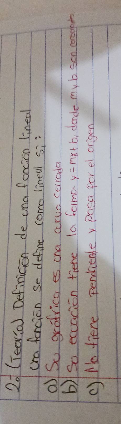 2o (Tearia) Definicion de una forcion lineal 
cra fencion se define como linell si" 
a So grafrica es ona corvo cerroda 
b)So exuacion tiene la forma y=mx+b ,dandle my b son consoots 
c)Nbo fiere pendientey Pasa for e origen