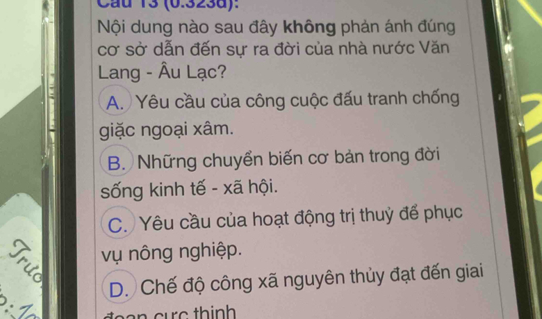 Cầu 13 (0.323d):
Nội dung nào sau đây không phản ánh đúng
cơ sở dẫn đến sự ra đời của nhà nước Văn
Lang - Âu Lạc?
A. Yêu cầu của công cuộc đấu tranh chống
giặc ngoại xâm.
B. Những chuyển biến cơ bản trong đời
sống kinh tế - xã hội.
C. Yêu cầu của hoạt động trị thuỷ để phục
a vụ nông nghiệp.
D. Chế độ công xã nguyên thủy đạt đến giai
8:1 
tee n cuc thinh