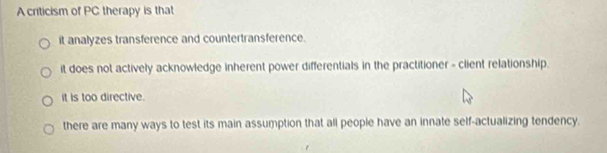 A criticism of PC therapy is that
it analyzes transference and countertransference.
it does not actively acknowledge inherent power differentials in the practitioner - client relationship.
it is too directive.
there are many ways to test its main assumption that all people have an innate self-actualizing tendency.