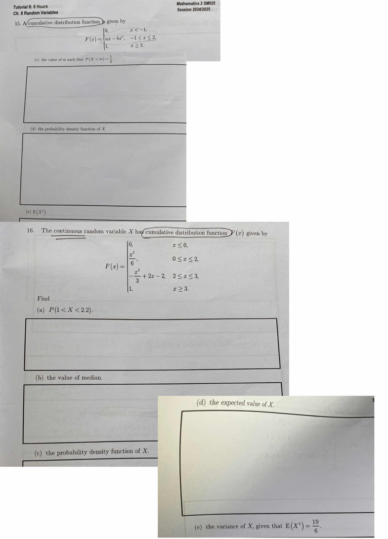 Tutorial 8: 8 Hours Mathematics 2 SM025 
Ch. 8 Random Variables Session 2024/2025 
15. A cumulative distribution function is given by
F(x)=beginarrayl 0,x
(c) the value of m such thas P(X
(d) the probability density function of X. 
(e) E(X^2)
16. The continuous random variable X has cumulative distribution function F (x) given by
F(x)=beginarrayl 0,x≤ 0, frac x^23,0≤ x≤ 2 frac x^23+2x-2,2≤ x≤ 1, 1,x≥ 1.endarray.
Find 
(a) P(1 . 
(b) the value of median. 
(d) the expected value of X. 
(c) the probability density function of X. 
(e) the variance of X, given that E(X^2)= 19/6 .