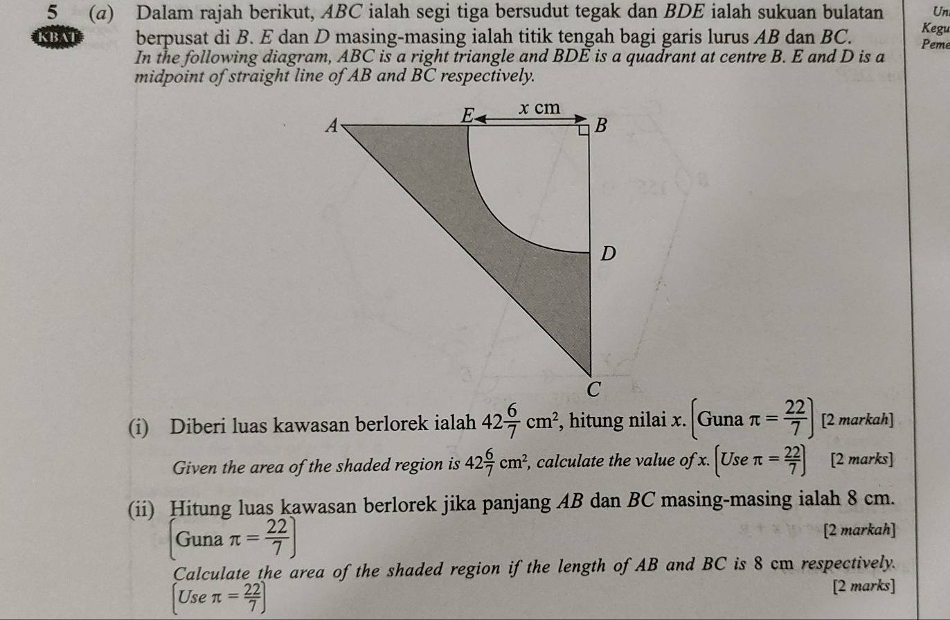 5 (α) Dalam rajah berikut, ABC ialah segi tiga bersudut tegak dan BDE ialah sukuan bulatan Un 
Kegu 
KBAT berpusat di B. E dan D masing-masing ialah titik tengah bagi garis lurus AB dan BC. Peme 
In the following diagram, ABC is a right triangle and BDE is a quadrant at centre B. E and D is a 
midpoint of straight line of AB and BC respectively. 
(i) Diberi luas kawasan berlorek ialah 42 6/7 cm^2, , hitung nilai x. (Gunaπ = 22/7 ) [2 markah] 
Given the area of the shaded region is 42 6/7 cm^2, , calculate the value of x.(Useπ = 22/7 ) [2 marks] 
(ii) Hitung luas kawasan berlorek jika panjang AB dan BC masing-masing ialah 8 cm. 
Guna π = 22/7 ) [2 markah] 
Calculate the area of the shaded region if the length of AB and BC is 8 cm respectively. 
[Use π = 22/7 )
[2 marks]