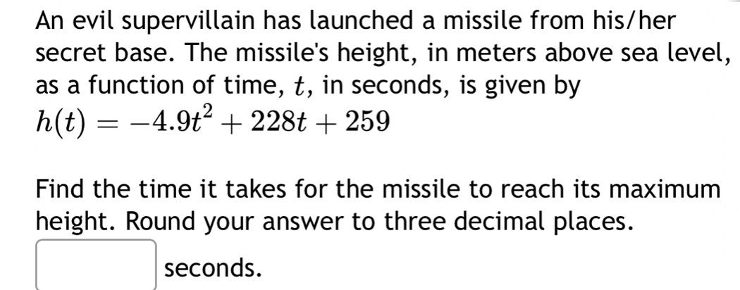 An evil supervillain has launched a missile from his/her 
secret base. The missile's height, in meters above sea level, 
as a function of time, t, in seconds, is given by
h(t)=-4.9t^2+228t+259
Find the time it takes for the missile to reach its maximum 
height. Round your answer to three decimal places.
seconds.