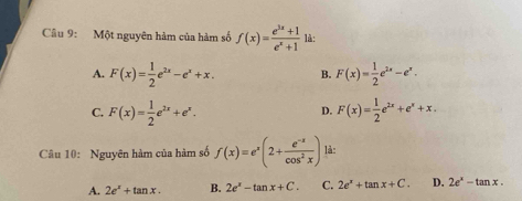 Một nguyên hàm của hàm số f(x)= (e^(3x)+1)/e^x+1  là:
A. F(x)= 1/2 e^(2x)-e^x+x. B. F(x)= 1/2 e^(2x)-e^x.
C. F(x)= 1/2 e^(2x)+e^x. F(x)= 1/2 e^(2x)+e^x+x. 
D.
Câu 10: Nguyên hàm của hàm số f(x)=e^x(2+ (e^(-x))/cos^2x ) là:
A. 2e^x+tan x. B. 2e^x-tan x+C. C. 2e^x+tan x+C. D. 2e^x-tan x.