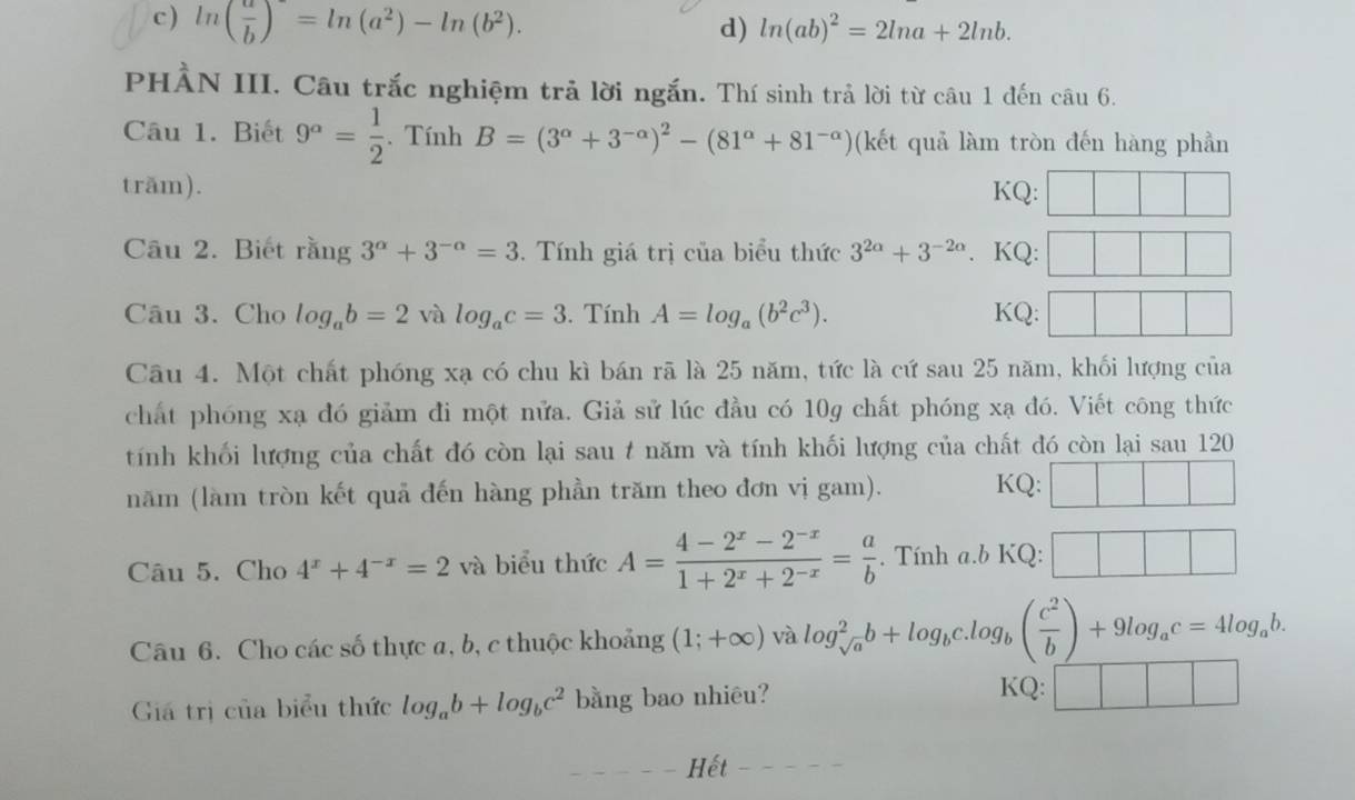 c ) ln ( a/b )=ln (a^2)-ln (b^2). d) ln (ab)^2=2ln a+2ln b.
PHẢN III. Câu trắc nghiệm trả lời ngắn. Thí sinh trả lời từ câu 1 đến câu 6.
Câu 1. Biết 9^a= 1/2 . Tính B=(3^(alpha)+3^(-alpha))^2-(81^(alpha)+81^(-alpha)) (kết quả làm tròn đến hàng phần
trăm). KQ:
Câu 2. Biết rằng 3^(alpha)+3^(-alpha)=3. Tính giá trị của biểu thức 3^(2a)+3^(-2a). KQ:
Câu 3. Cho log _ab=2 và log _ac=3. Tính A=log _a(b^2c^3). KQ:
Câu 4. Một chất phóng xạ có chu kì bán rã là 25 năm, tức là cứ sau 25 năm, khối lượng của
chất phóng xạ đó giảm đi một nửa. Giả sử lúc đầu có 10g chất phóng xạ đó. Viết công thức
tính khối lượng của chất đó còn lại sau t năm và tính khối lượng của chất đó còn lại sau 120
năm (làm tròn kết quả đến hàng phần trăm theo đơn vị gam). KQ:
Câu 5. Cho 4^x+4^(-x)=2 và biểu thức A= (4-2^x-2^(-x))/1+2^x+2^(-x) = a/b . Tính a.b KQ:
Câu 6. Cho các số thực a, b, c thuộc khoảng (1;+∈fty ) và log _sqrt(a)^2b+log _bc.log _b( c^2/b )+9log _ac=4log _ab.
Giá trị của biểu thức log _ab+log _bc^2 bằng bao nhiêu? KQ:
Hết