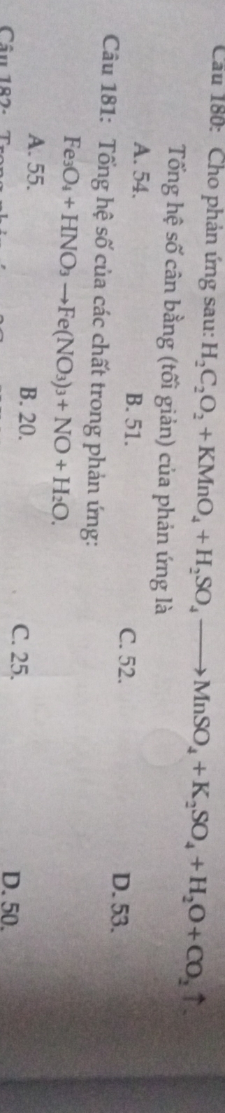 Cầu 180: Cho phản ứng sau: H_2C_2O_2+KMnO_4+H_2SO_4to MnSO_4+K_2SO_4+H_2O+CO_2uparrow
Tổng hệ số cân bằng (tối giản) của phản ứng là
A. 54. B. 51. C. 52.
D. 53.
Câu 181: Tổng hệ số của các chất trong phản ứng:
Fe_3O_4+HNO_3to Fe(NO_3)_3+NO+H_2O.
A. 55. B. 20.
C. 25.
Cầu 187- D. 50.
