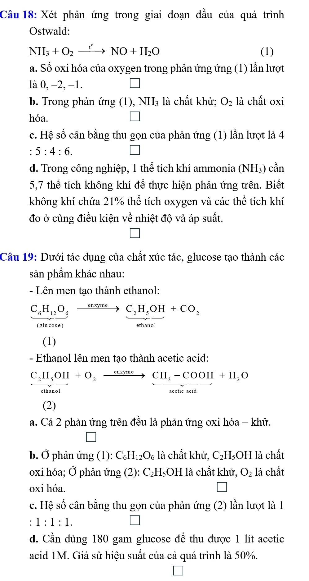 Xét phản ứng trong giai đoạn đầu của quá trình
Ostwald:
NH_3+O_2xrightarrow t°NO+H_2O (1)
a. Số oxi hóa của oxygen trong phản ứng ứng (1) lần lượt
là 0, −2, −1.
b. Trong phản ứng (1), NH₃ là chất khử; O_2 là chất oxi
hóa. □
c. Hệ số cân bằng thu gọn của phản ứng (1) lần lượt là 4
: 5:4:6.
d. Trong công nghiệp, 1 thể tích khí ammonia (NH₃) cần
5,7 thể tích không khí để thực hiện phản ứng trên. Biết
không khí chứa 21% thể tích oxygen và các thể tích khí
đo ở cùng điều kiện về nhiệt độ và áp suất.
Câu 19: Dưới tác dụng của chất xúc tác, glucose tạo thành các
sản phầm khác nhau:
- Lên men tạo thành ethanol:
frac C_6H_12O_6(slucos e)xrightarrow enzymeC_2H_5OH+CO_2
(1)
- Ethanol lên men tạo thành acetic acid:
frac C_2H_5OH+O_2xrightarrow enzymeCH_3-COOH+H_2O
(2)
a. Cả 2 phản ứng trên đều là phản ứng oxi hóa - khử.
□
b. Ở phản ứng (1): C_6H_12O_6 là chất khử, C_2H_5OH là chất
oxi hóa; Ở phản img(2) : C_2 H₅OH là chất khử, O_2 là chất
oxi hóa.
□
c. Hệ số cân bằng thu gọn của phản ứng (2) lần lượt là 1
:1:1:1.
d. Cần dùng 180 gam glucose để thu được 1 lít acetic
acid 1M. Giả sử hiệu suất của cả quá trình là 50%.