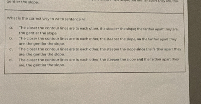 gentler the slope. e, the farther spart they are , t h 
What is the correct way to write sentence 4?
q, The closer the contour lines are to each other, the steeper the slope; the farther apart they are,
the gentler the slope.
b. The closer the contour lines are to each other, the steeper the slope, so the farther apart they
are, the gentler the slope.
c. The closer the contour lines are to each other, the steeper the slope since the farther apart they
are, the gentler the slope.
d. The closer the contour lines are to each other, the steeper the slope and the farther apart they
are, the gentler the slope.