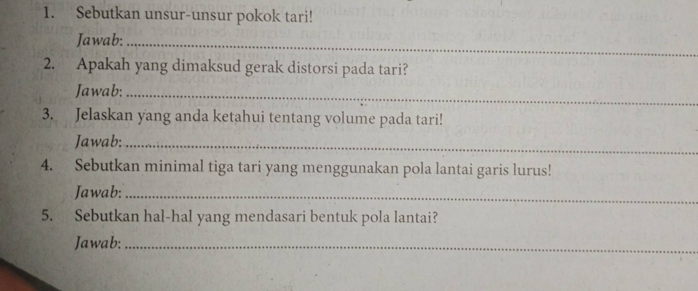 Sebutkan unsur-unsur pokok tari! 
Jawab:_ 
2. Apakah yang dimaksud gerak distorsi pada tari? 
Jawab:_ 
3. Jelaskan yang anda ketahui tentang volume pada tari! 
Jawab:_ 
4. Sebutkan minimal tiga tari yang menggunakan pola lantai garis lurus! 
Jawab:_ 
5. Sebutkan hal-hal yang mendasari bentuk pola lantai? 
Jawab:_