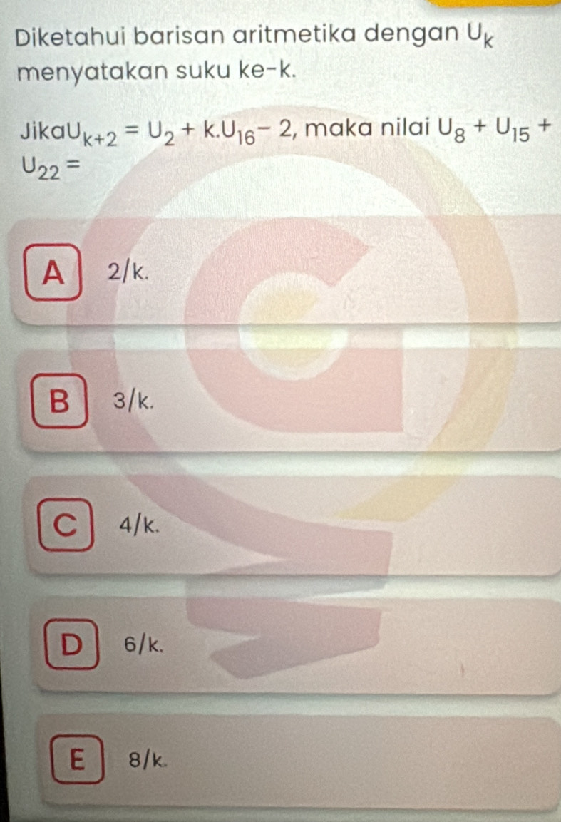 Diketahui barisan aritmetika dengan U_k
menyatakan suku ke- k.
Jika U_k+2=U_2+k.U_16-2 , maka nilai U_8+U_15 +
U_22=
A2/k.
B 3/k.
C 4/k.
D 6/k.
E 8/k.