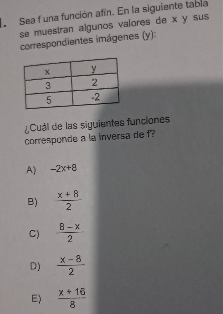 Sea f una función afín. En la siguiente tabla
se muestran algunos valores de x y sus
correspondientes imágenes (y):
¿Cuál de las siguientes funciones
corresponde a la inversa de f?
A) -2x+8
B)  (x+8)/2 
C)  (8-x)/2 
D)  (x-8)/2 
E)  (x+16)/8 