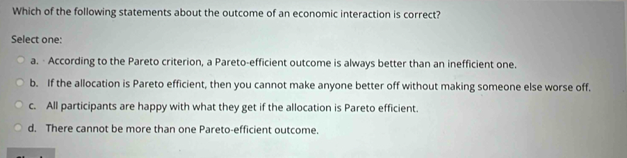 Which of the following statements about the outcome of an economic interaction is correct?
Select one:
a. · According to the Pareto criterion, a Pareto-efficient outcome is always better than an inefficient one.
b. If the allocation is Pareto efficient, then you cannot make anyone better off without making someone else worse off.
c. All participants are happy with what they get if the allocation is Pareto efficient.
d. There cannot be more than one Pareto-efficient outcome.