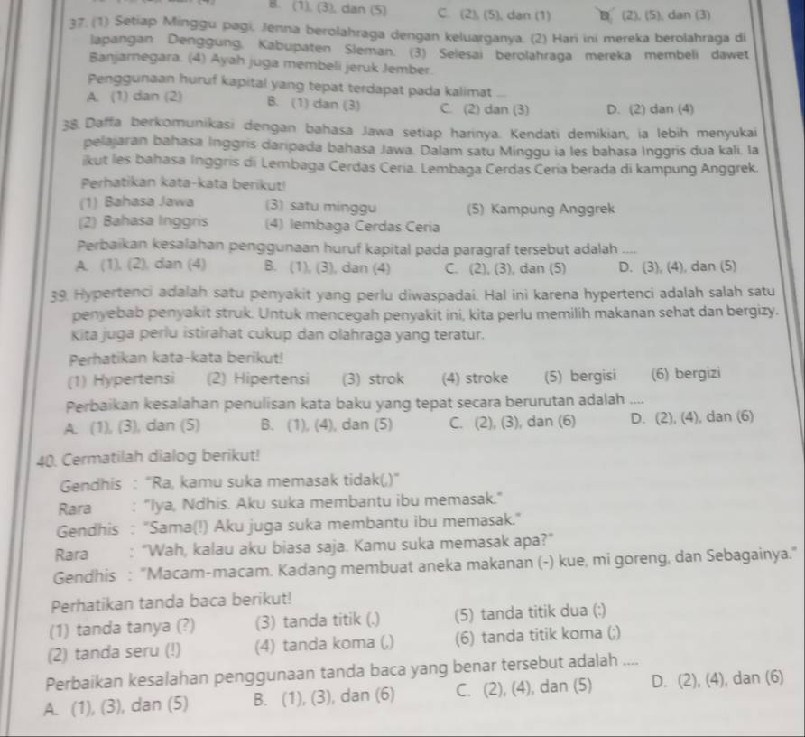 B. (1), (3), dan (5) C. (2), (5), dan (1) B. (2), (5), dan (3)
37. (1) Setiap Minggu pagi, Jenna berolahraga dengan keluarganya. (2) Hari ini mereka berolahraga di
lapangan Denggung. Kabupaten Sleman. (3) Selesai berolahraga mereka membeli dawet
Banjarnegara. (4) Ayah juga membeli jeruk Jember
Penggunaan huruf kapital yang tepat terdapat pada kalimat
A. (1) dan (2) B. (1) dan (3) C. (2) dan (3) D. (2) dan (4)
38. Daffa berkomunikasi dengan bahasa Jawa setiap harinya. Kendati demikian, ia lebih menyukai
pelajaran bahasa Inggris daripada bahasa Jawa. Dalam satu Minggu ia les bahasa Inggris dua kali. la
ikut les bahasa Inggris di Lembaga Cerdas Ceria. Lembaga Cerdas Ceria berada di kampung Anggrek.
Perhatikan kata-kata berikut!
(1) Bahasa Jawa (3) satu minggu (5) Kampung Anggrek
(2) Bahasa Inggris (4) lembaga Cerdas Ceria
Perbaikan kesalahan penggunaan huruf kapital pada paragraf tersebut adalah_
A. (1), (2), dan (4) B. (1), (3), dan (4) C. (2), (3), dan (5) D. (3), (4), dan (5)
39. Hypertenci adalah satu penyakit yang perlu diwaspadai. Hal ini karena hypertenci adalah salah satu
penyebab penyakit struk. Untuk mencegah penyakit ini, kita perlu memilih makanan sehat dan bergizy.
Kita juga perlu istirahat cukup dan olahraga yang teratur.
Perhatikan kata-kata berikut!
(1) Hypertensi (2) Hipertensi (3) strok (4) stroke (5) bergisi (6) bergizi
Perbaikan kesalahan penulisan kata baku yang tepat secara berurutan adalah _
A. (1), (3), dan (5) B. (1), (4), dan (5) C. (2), (3), dan (6) D. (2), (4), dan (6)
40. Cermatilah dialog berikut!
Gendhis : “Ra, kamu suka memasak tidak(,)”
Rara : "Iya, Ndhis. Aku suka membantu ibu memasak."
Gendhis : “Sama(!) Aku juga suka membantu ibu memasak.”
Rara : “Wah, kalau aku biasa saja. Kamu suka memasak apa?”
Gendhis : "Macam-macam. Kadang membuat aneka makanan (-) kue, mi goreng, dan Sebagainya."
Perhatikan tanda baca berikut!
(1) tanda tanya (?) (3) tanda titik (.) (5) tanda titik dua (:)
(2) tanda seru (!) (4) tanda koma (,) (6) tanda titik koma (;)
Perbaikan kesalahan penggunaan tanda baca yang benar tersebut adalah ....
A. (1), (3), dan (5) B. (1), (3), dan (6) C. (2), (4), dan (5) D. (2), (4), dan (6)