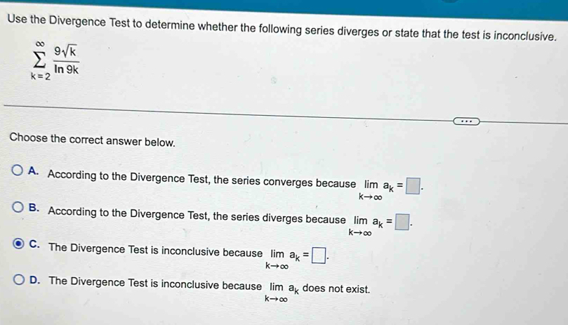 Use the Divergence Test to determine whether the following series diverges or state that the test is inconclusive.
sumlimits _(k=2)^(∈fty) 9sqrt(k)/ln 9k 
Choose the correct answer below.
A. According to the Divergence Test, the series converges because limlimits _kto ∈fty a_k=□.
B. According to the Divergence Test, the series diverges because limlimits _kto ∈fty a_k=□.
C. The Divergence Test is inconclusive because limlimits _kto ∈fty a_k=□.
D. The Divergence Test is inconclusive because limlimits _kto ∈fty a_k does not exist.