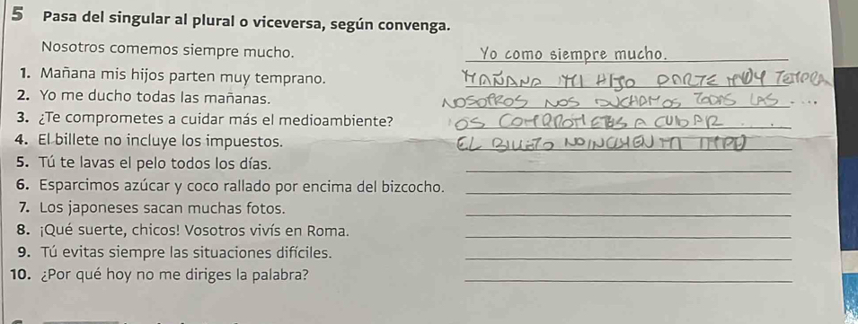 Pasa del singular al plural o viceversa, según convenga. 
Nosotros comemos siempre mucho. Yo como siempre mucho._ 
1. Mañana mis hijos parten muy temprano._ 
__ 
2. Yo me ducho todas las mañanas. 
3. ¿Te comprometes a cuidar más el medioambiente? 
_ 
4. El billete no incluye los impuestos._ 
5. Tú te lavas el pelo todos los días._ 
6. Esparcimos azúcar y coco rallado por encima del bizcocho._ 
7. Los japoneses sacan muchas fotos._ 
8. ¡Qué suerte, chicos! Vosotros vivís en Roma._ 
9. Tú evitas siempre las situaciones difíciles._ 
10. ¿Por qué hoy no me diriges la palabra?_