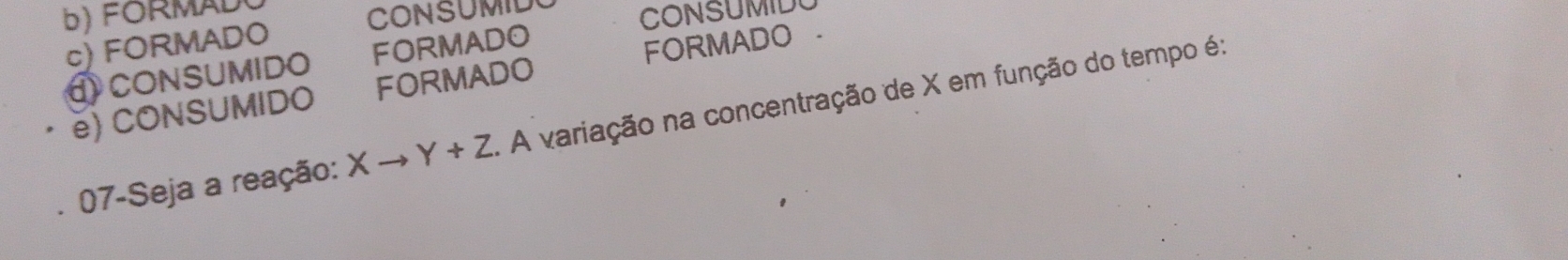 FORMAL
CONSUMIL
CONSUMID
c) FORMADO
① CONSUMIDO FORMADO
e) CONSUMIDO FORMADO FORMADO .
07-Seja a reação: Xto Y+Z. A variação na concentração de X em função do tempo é: