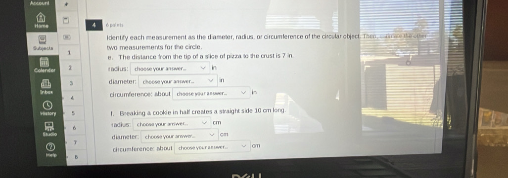 Account 
Home 4 6 points 
Identify each measurement as the diameter, radius, or circumference of the circular object. Then, estimate the other 
Subjects 1 
two measurements for the circle. 
e. The distance from the tip of a slice of pizza to the crust is 7 in. 
Calendar 2 radius: choose your answer... in 
3 diameter: choose your answer... in 
Inbox circumference: about choose your answer... in 
4 
History 5 f. Breaking a cookie in half creates a straight side 10 cm long. 
6 radius: choose your answer... cm
diameter: choose your answer.. cm
7 
circumference: about choose your answer... cm
B