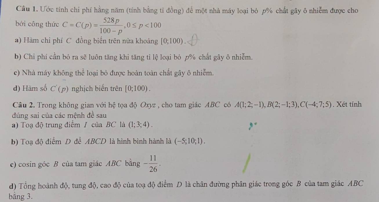 Ước tính chi phí hằng năm (tính bằng tỉ đồng) để một nhà máy loại bỏ p% chất gây ô nhiễm được cho 
bởi công thức C=C(p)= 528p/100-p , 0≤ p<100</tex> 
a) Hàm chi phí C đồng biến trên nửa khoảng [0;100). 
b) Chi phí cần bỏ ra sẽ luôn tăng khi tăng tỉ lệ loại bỏ p% chất gây ô nhiễm. 
c) Nhà máy không thể loại bỏ được hoàn toàn chất gây ô nhiễm. 
d) Hàm số C'(p) nghịch biến trên [0;100). 
Câu 2. Trong không gian với hệ tọa độ Oxyz , cho tam giác ABC có A(1;2;-1), B(2;-1;3), C(-4;7;5). Xét tính 
đúng sai của các mệnh đề sau 
a) Toạ độ trung điểm I của BC là (1;3;4). 
b) Toạ độ điểm D để ABCD là hình bình hành là (-5;10;1). 
c) cosin góc B của tam giác ABC bằng - 11/26 . 
d) Tổng hoành độ, tung độ, cao độ của toạ độ điểm D là chân đường phân giác trong góc B của tam giác ABC
bằng 3.