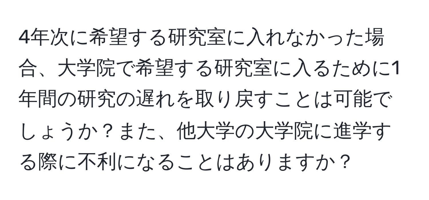 4年次に希望する研究室に入れなかった場合、大学院で希望する研究室に入るために1年間の研究の遅れを取り戻すことは可能でしょうか？また、他大学の大学院に進学する際に不利になることはありますか？