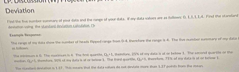 Deviation 
Find the five number summary of your data and the range of your data. If my data values are as follows: 0, 1, 1, 1, 1, 4. Find the standard 
deviation usingthe standard deviation calculaton 
Example Response 
The range of my data show the number of heads flipped range from 0-4, therefore the range is 4. The five number summary of my data i 
as tollows. 
The minimum is 0. The maximum is 4. The first quartile. Q_1=1 , therefore. 25% of my data is at or below 1. The second quartile or the 
median. Q_3=1 therefore. 50% of my data is at or below 1. The third quartile, Q_3=1 , therefore. 75% of my data is at or below 1
The standard deviation is 1.37. This means that the data values do not deviate more than 1.37 points from the mean.