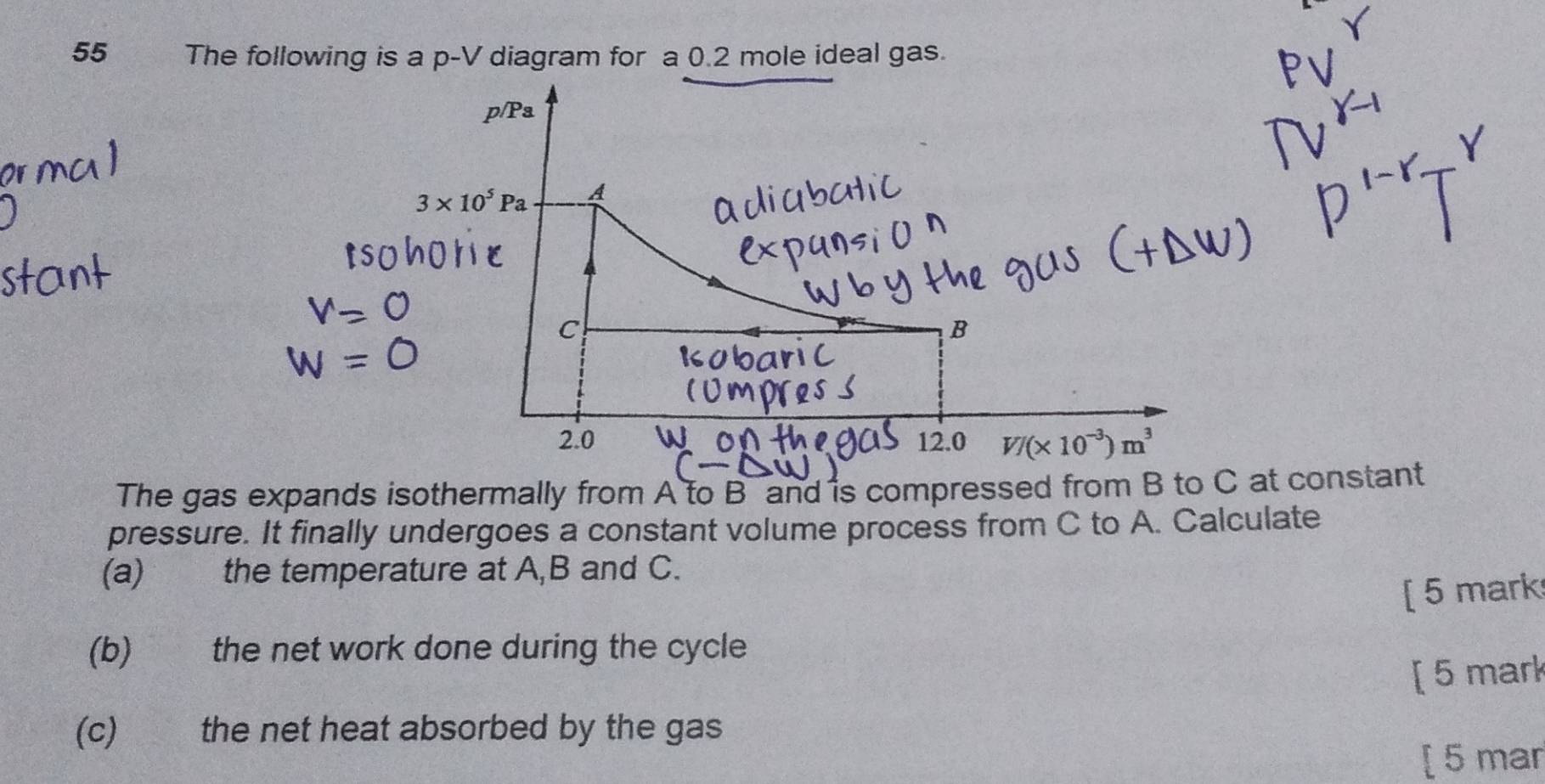 The following is a p-V diagram for a 0.2 mole ideal gas.
The gas expands isothermally from A to B and is compressed from B to C atonstant
pressure. It finally undergoes a constant volume process from C to A. Calculate
(a) the temperature at A,B and C.
[ 5 mark
(b) the net work done during the cycle
[ 5 mark
(c) the net heat absorbed by the gas
[ 5 mar