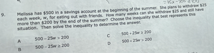 Melissa has $500 in a savings account at the beginning of the summer. She plans to withdraw $25
each week, w, for eating out with friends. How many weeks can she withdraw $25 and still have
more than $200 by the end of the summer? Choose the inequality that best represents this
situation. Then solve the inequality to determine the answer.
A
500-25w>200
C 500+25w≥ 200
D 500+25w>200
B 500-25w≥ 200