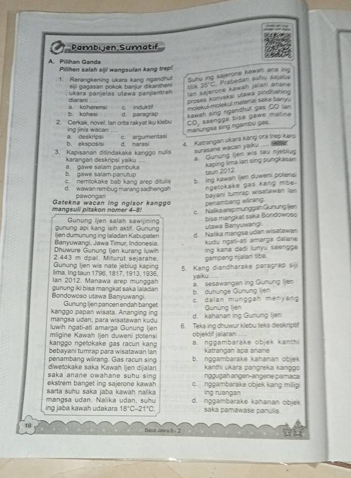 Pambijen Sumatif
A. Pilihan Ganda
Pilihen salah siji wangsulan kang trep!
1. Rerangkening ukara kang ngandhut Suhu ing sajerone kawah ane lng
siji gagasan pokok banjur dikantheni
ukara panjelas utawa panjientreh tin 35°C Prabedan subu sajaba
lan sajerone kawaḥ jalari anane
diarani
proses konveksi utawa pindhahing
a. koherensi c. induktif molekul-molekul material sake bany.
b. kohesi d. paragrap kawah sing ngandhut gás CO lan
2. Cerkak, novel, lan crita rakyat iku klebu CO_2 saengga bisa gawe matine
ing jinis wacan
manungsa sing ngambu gas.
a. deskripsi c. argumentasi
b. eksposisi d. narasi 4. Katrangan ukara kang ora trep karo
3. Kapisanan ditindakake kanggo nulis surasane wacan yalku  
karangan deskripsi yaiku
a. Gunung Iljen wis tau njeblug
a. gawe salam pambuka
kaping lima lan sing pungkasan
b. gawe salam panutup
taun 2012.
c. nemtokake bab kang arep ditulis b. Ing kawah ijen duweni potens
d. wawan rembug marang sadhengah ngetokake gas kang mbe.
pawongan
bayan) turrap wisatawan (an
Gatekna wacan ing ngisor kanggo penambang wirang.
mangsuli pitakon nomer 4-8!
c.Nalikaarep munggah Gunung jen
Gunung Ijen salah sawijining  bisa mangkat saka Bondowoso
gunung api kang isih aktif. Gunung utawa Banyuwangi.
Ijen dumunung ing laladan Kabupaten d. Nalika mangsa udan wisalawan
Banyuwangi, Jawa Timur, Indonesia. kudu ngati-ati amarga daïana
Dhuwure Gunung Ijen kurang luwih ing kana dadi lunyu saengga
2.443 m dpal. Miturut sejarahe. gampang njalari tiba
Gunung Ijen wis nate jeblug kaping
lima. Ing taun 1796, 1817, 1913, 1936, 5. Kang diandharake paragrap siji
Ian 2012. Manawa arep munggah yaiku
gunung iki bisa manqkat saka laladan a. sesawangan ing Gunung Iljen
Bondowoso utawa Banyuwangi. b. dununge Gunung lien
Gunung Ijen pancen endah banget c. dalan munggah menyan
kanggo papan wisata. Ananging ing Gunüng Ijen
mangsa udan, para wisatawan kudu d. kahanan ing Gunung Ijen
luwih ngati-ati amarga Gunung Ijen 6. Teks ing dhuwur klebu teks deskriptif
mligine Kawah Ijen duweni potensi objektif jalaran_
kanggo ngetokake gas racun kang a. nggambarake objek kanth
bebayani tumrap para wisatawan lan katrangan apa anane
penambang wlirang. Gas racun sing b. nggambarake kahanan objek
diwetokake saka Kawah Ijen dijalari  kanthi ukara pangreka kangg
saka anane owahane suhu sing ngugah angen-angene pamaça
ekstrem banget ing sajerone kawah c. nggambarake objek kang miligi
sarta suhu saka jaba kawah nalika ing ruangan
mangsa udan. Nalika udan, suhu d. nggambarake kahanan objek
ing jaba kawah udakara 18°C-21°C saka pamawase panulis
18
Basa Jawa 5 - 2