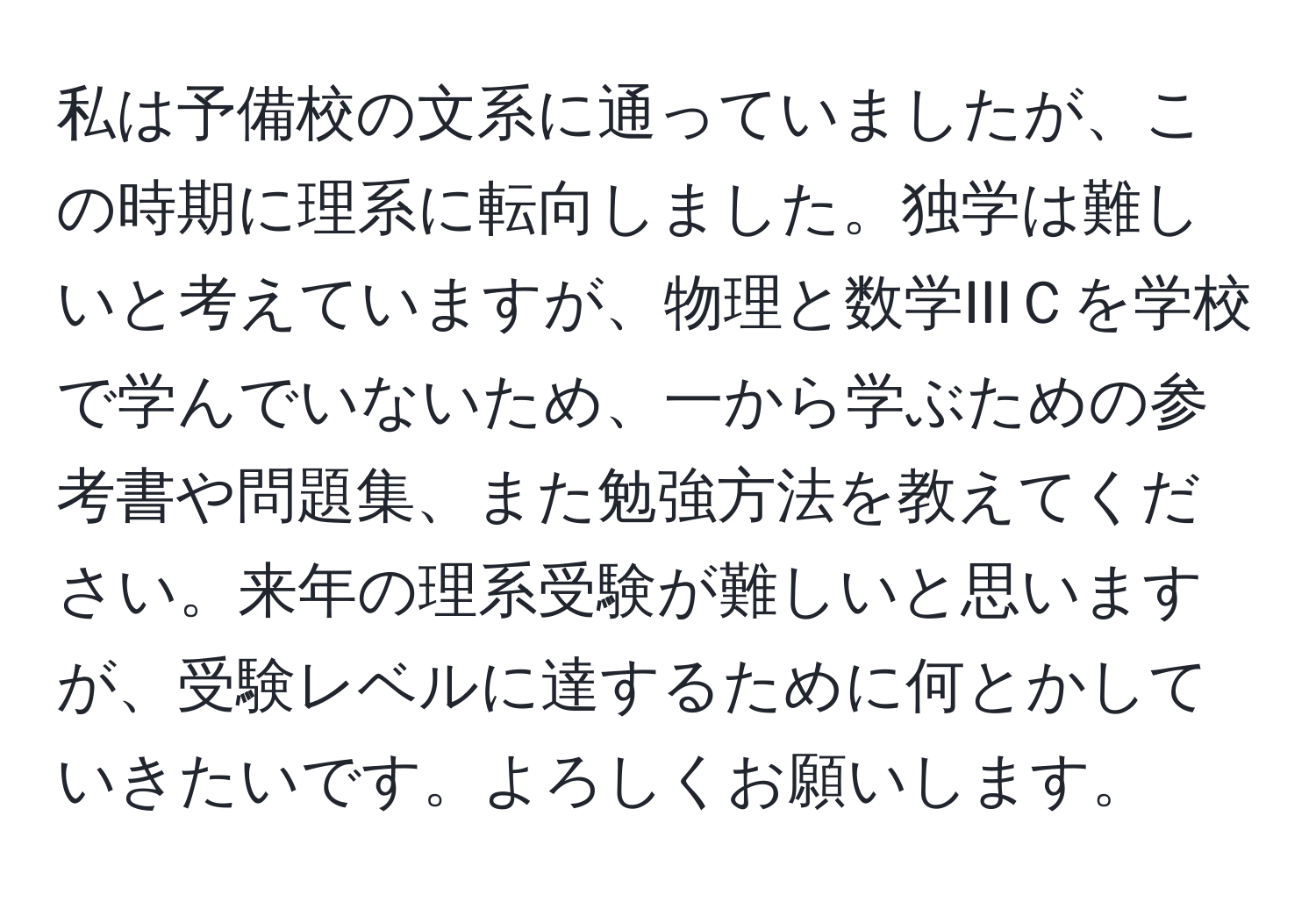 私は予備校の文系に通っていましたが、この時期に理系に転向しました。独学は難しいと考えていますが、物理と数学IIIＣを学校で学んでいないため、一から学ぶための参考書や問題集、また勉強方法を教えてください。来年の理系受験が難しいと思いますが、受験レベルに達するために何とかしていきたいです。よろしくお願いします。