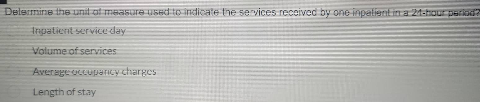 Determine the unit of measure used to indicate the services received by one inpatient in a 24-hour period?
Inpatient service day
Volume of services
Average occupancy charges
Length of stay